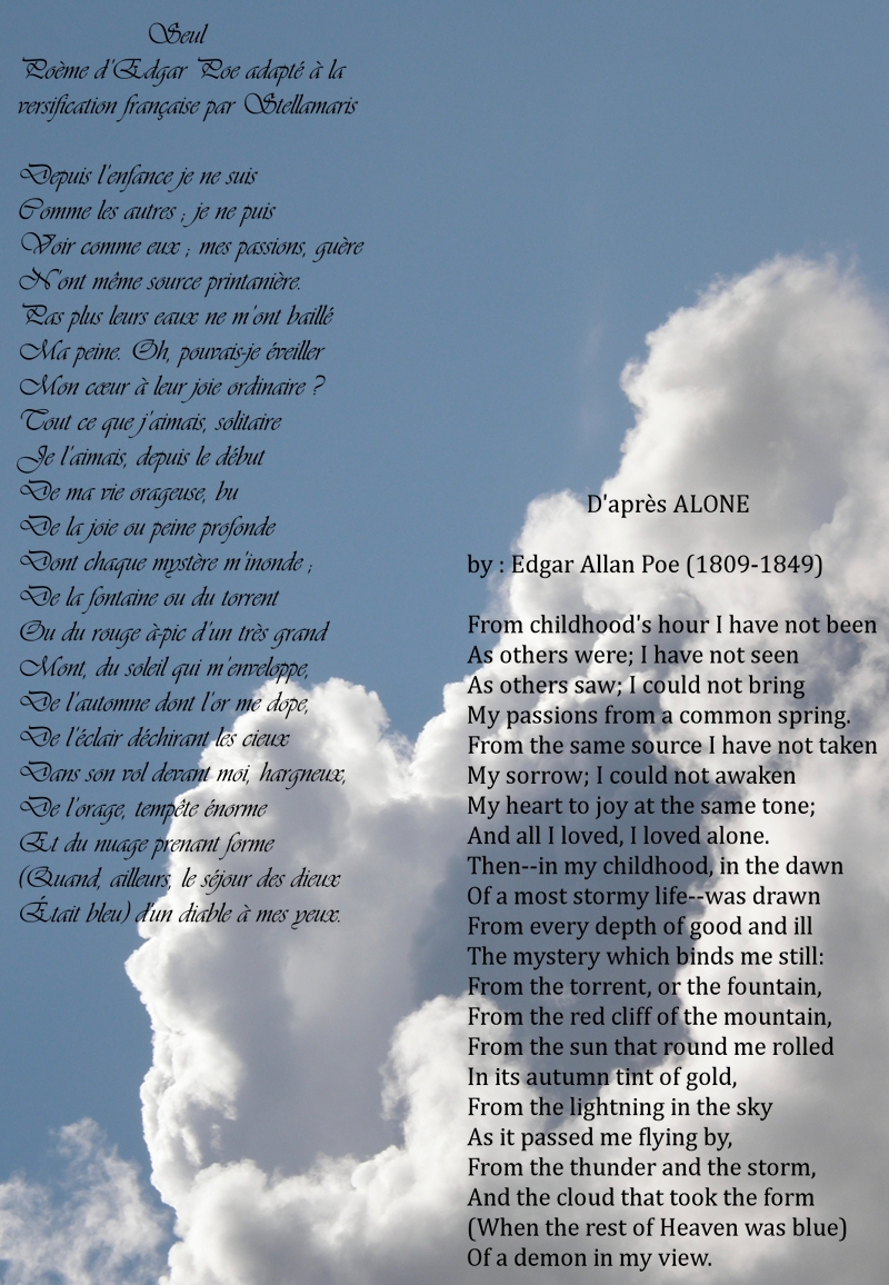 Seul / / Poème d’Edgar Poe adapté à la versification française par Stellamaris / / Depuis l’enfance je ne suis / Comme les autres ; je ne puis / Voir comme eux ; mes passions, guère / N’ont même source printanière. / Pas plus leurs eaux ne m’ont baillé / Ma peine. Oh, pouvais-je éveiller / Mon cœur à leur joie ordinaire ? / Tout ce que j’aimais, solitaire / Je l’aimais, depuis le début / De ma vie orageuse, bu / De la joie ou peine profonde / Dont chaque mystère m’inonde ; / De la fontaine ou du torrent / Ou du rouge à-pic d’un très grand / Mont, du soleil qui m’enveloppe, / De l’automne dont l’or me dope, / De l’éclair déchirant les cieux / Dans son vol devant moi, hargneux, / De l’orage, tempête énorme / Et du nuage prenant forme / (Quand, ailleurs, le séjour des dieux / Était bleu) d'un diable à mes yeux.